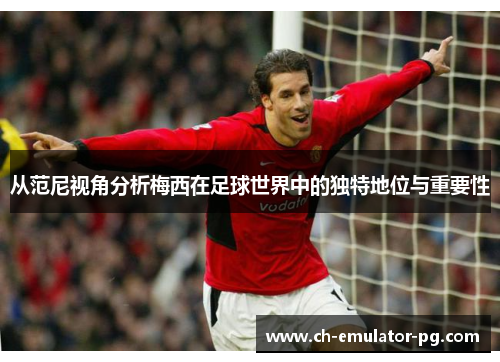 从范尼视角分析梅西在足球世界中的独特地位与重要性