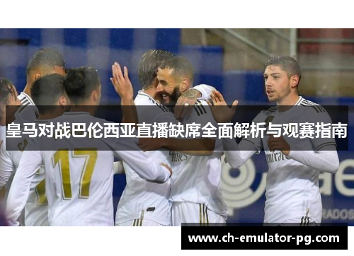 皇马对战巴伦西亚直播缺席全面解析与观赛指南