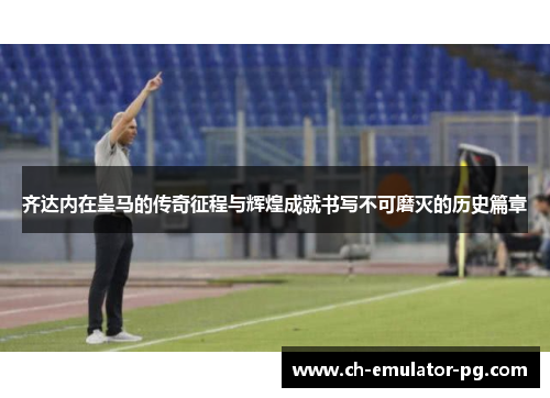 齐达内在皇马的传奇征程与辉煌成就书写不可磨灭的历史篇章