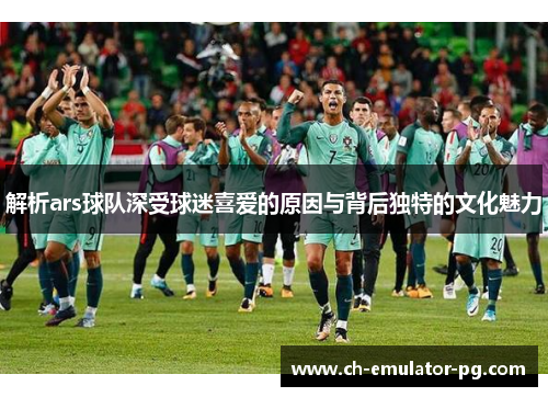 解析ars球队深受球迷喜爱的原因与背后独特的文化魅力