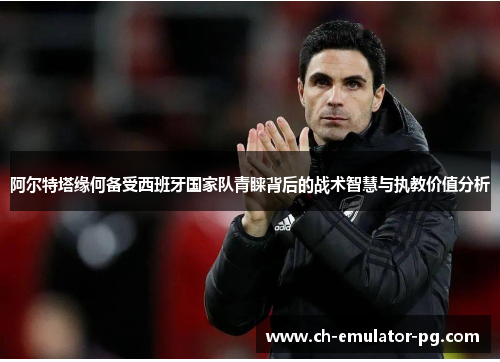 阿尔特塔缘何备受西班牙国家队青睐背后的战术智慧与执教价值分析 阿尔特塔缘何备受西班牙国家队青睐背后的战术智慧与执教价值分析