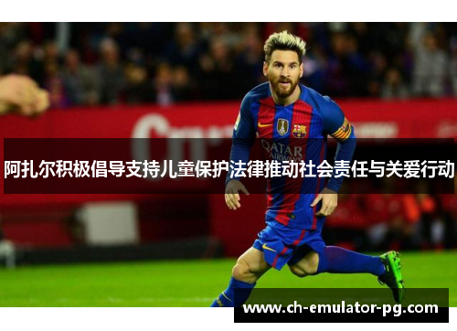 阿扎尔积极倡导支持儿童保护法律推动社会责任与关爱行动