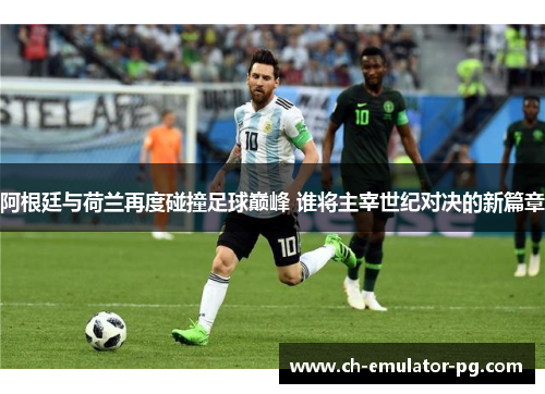 阿根廷与荷兰再度碰撞足球巅峰 谁将主宰世纪对决的新篇章