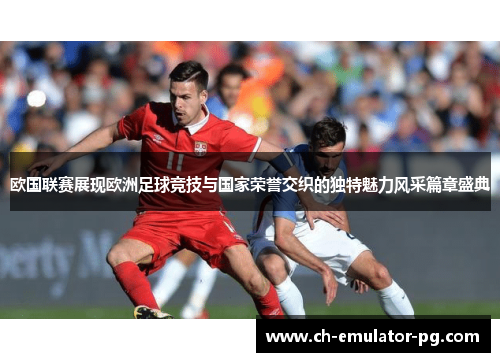 欧国联赛展现欧洲足球竞技与国家荣誉交织的独特魅力风采篇章盛典
