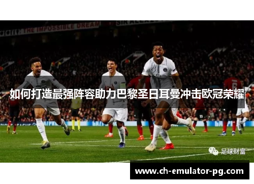 如何打造最强阵容助力巴黎圣日耳曼冲击欧冠荣耀 如何打造最强阵容助力巴黎圣日耳曼冲击欧冠荣耀