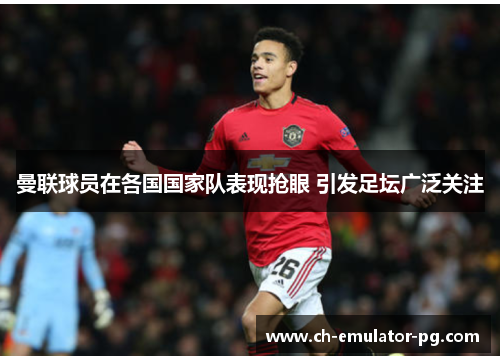 曼联球员在各国国家队表现抢眼 引发足坛广泛关注