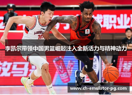 李凯尔带领中国男篮崛起注入全新活力与精神动力 李凯尔带领中国男篮崛起注入全新活力与精神动力