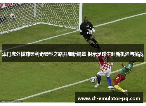 津门虎外援菲奥利奇转型之路开启新篇章 揭示足球生涯新机遇与挑战