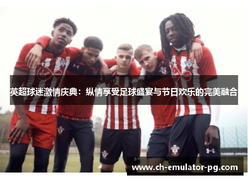 英超球迷激情庆典:纵情享受足球盛宴与节日欢乐的完美融合 英超球迷激情庆典:纵情享受足球盛宴与节日欢乐的完美融合