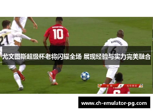 尤文图斯超级杯老将闪耀全场 展现经验与实力完美融合 尤文图斯超级杯老将闪耀全场 展现经验与实力完美融合