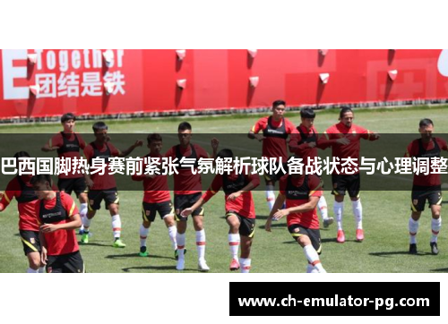 巴西国脚热身赛前紧张气氛解析球队备战状态与心理调整
