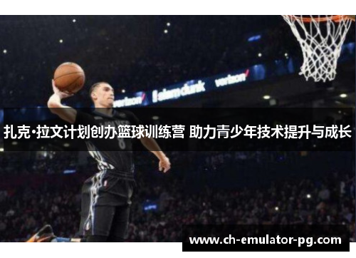 扎克·拉文计划创办篮球训练营 助力青少年技术提升与成长