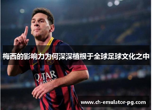 梅西的影响力为何深深植根于全球足球文化之中