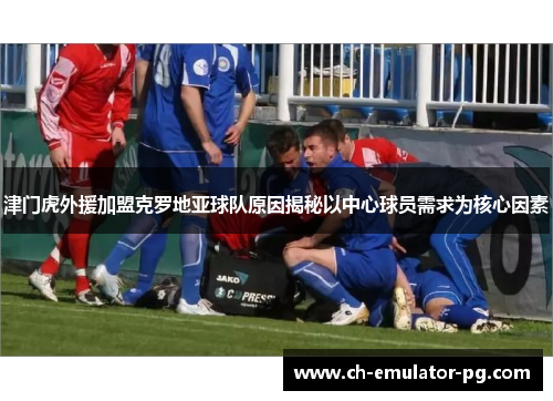 津门虎外援加盟克罗地亚球队原因揭秘以中心球员需求为核心因素