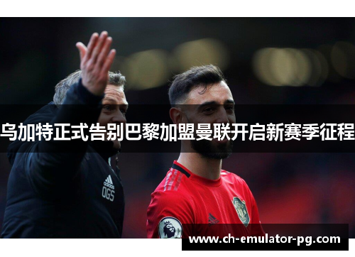 乌加特正式告别巴黎加盟曼联开启新赛季征程