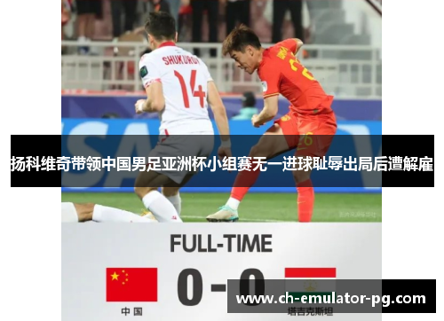 扬科维奇带领中国男足亚洲杯小组赛无一进球耻辱出局后遭解雇 扬科维奇带领中国男足亚洲杯小组赛无一进球耻辱出局后遭解雇
