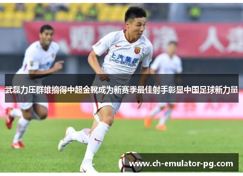 武磊力压群雄摘得中超金靴成为新赛季最佳射手彰显中国足球新力量 武磊力压群雄摘得中超金靴成为新赛季最佳射手彰显中国足球新力量