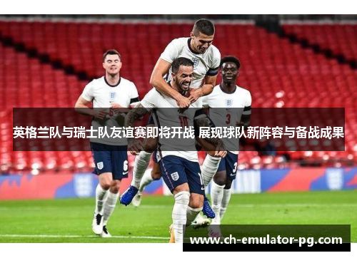 英格兰队与瑞士队友谊赛即将开战 展现球队新阵容与备战成果