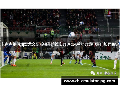 卡卢卢租借加盟尤文图斯提升防线实力 AC米兰助力意甲豪门加强防守