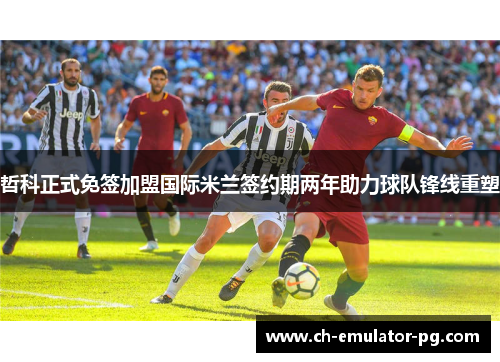 哲科正式免签加盟国际米兰签约期两年助力球队锋线重塑 哲科正式免签加盟国际米兰签约期两年助力球队锋线重塑
