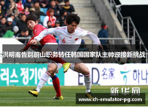 洪明甫告别蔚山职务转任韩国国家队主帅迎接新挑战