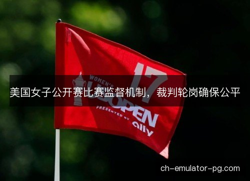 美国女子公开赛比赛监督机制,裁判轮岗确保公平 美国女子公开赛比赛监督机制,裁判轮岗确保公平